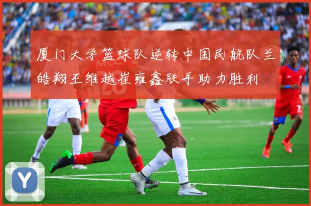 厦门大学篮球队逆转中国民航队兰皓翔王维越崔雍鑫联手助力胜利