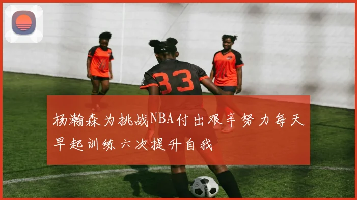 杨瀚森为挑战NBA付出艰辛努力每天早起训练六次提升自我