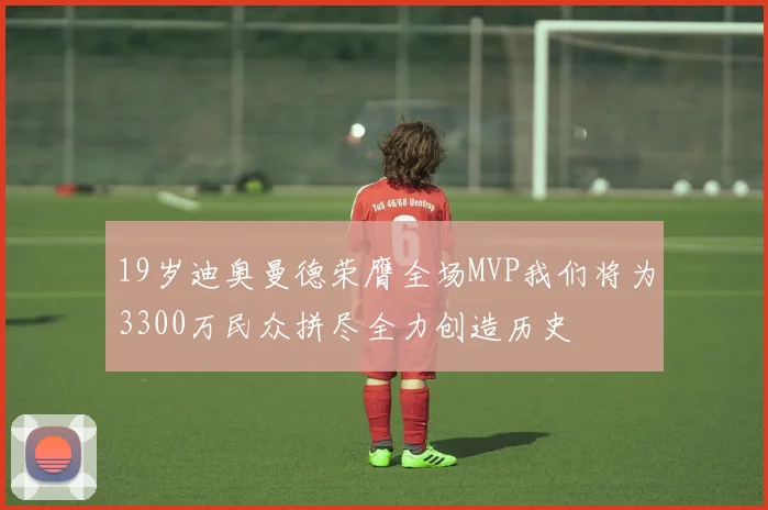 19岁迪奥曼德荣膺全场MVP我们将为3300万民众拼尽全力创造历史