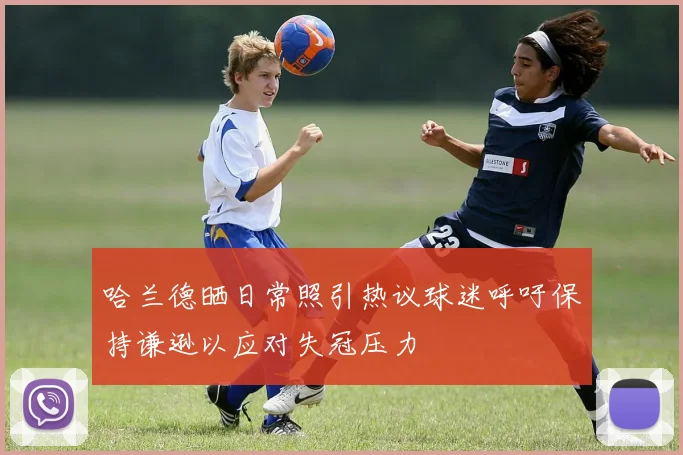 哈兰德晒日常照引热议球迷呼吁保持谦逊以应对失冠压力