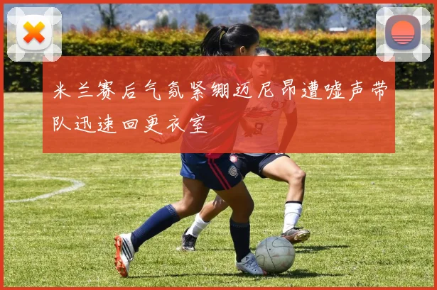 米兰赛后气氛紧绷迈尼昂遭嘘声带队迅速回更衣室