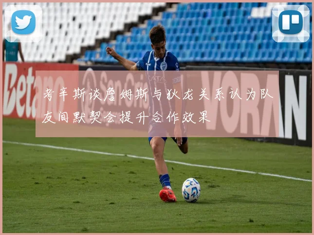 考辛斯谈詹姆斯与狄龙关系认为队友间默契会提升合作效果