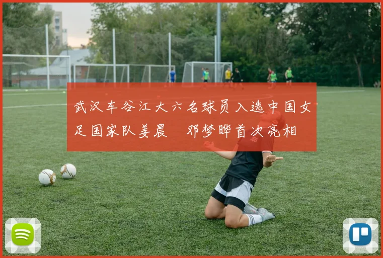 武汉车谷江大六名球员入选中国女足国家队姜晨璟邓梦晔首次亮相