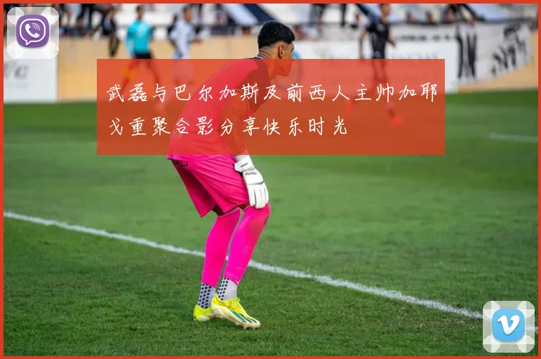武磊与巴尔加斯及前西人主帅加耶戈重聚合影分享快乐时光