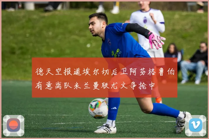 德天空报道埃尔切后卫阿芬格鲁伯有意离队米兰曼联尤文争抢中