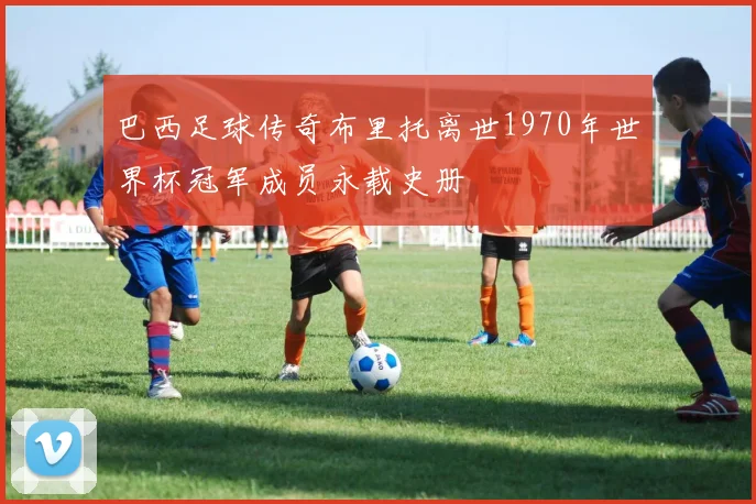 巴西足球传奇布里托离世1970年世界杯冠军成员永载史册