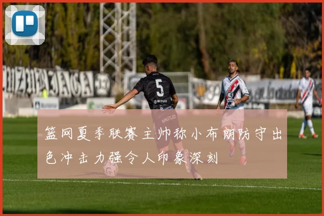 篮网夏季联赛主帅称小布朗防守出色冲击力强令人印象深刻