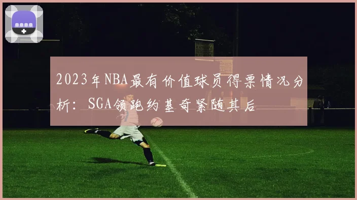 2023年NBA最有价值球员得票情况分析：SGA领跑约基奇紧随其后