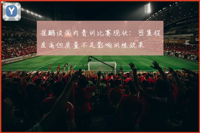 崔鹏谈国内青训比赛现状：密集程度高但质量不足影响训练效果