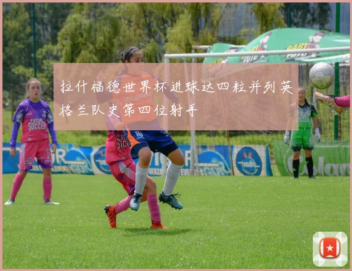 拉什福德世界杯进球达四粒并列英格兰队史第四位射手