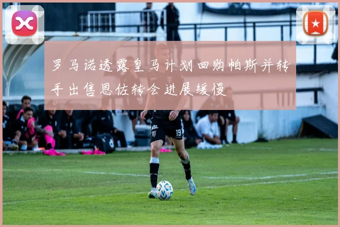 罗马诺透露皇马计划回购帕斯并转手出售恩佐转会进展缓慢