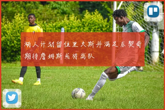 湖人计划留住里夫斯并满足东契奇期待詹姆斯或将离队
