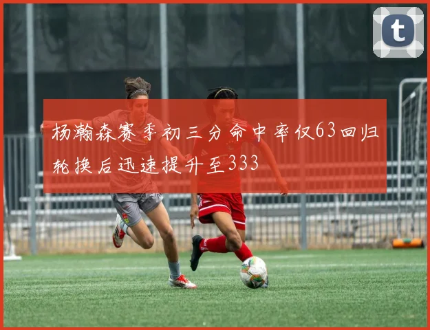 杨瀚森赛季初三分命中率仅63回归轮换后迅速提升至333