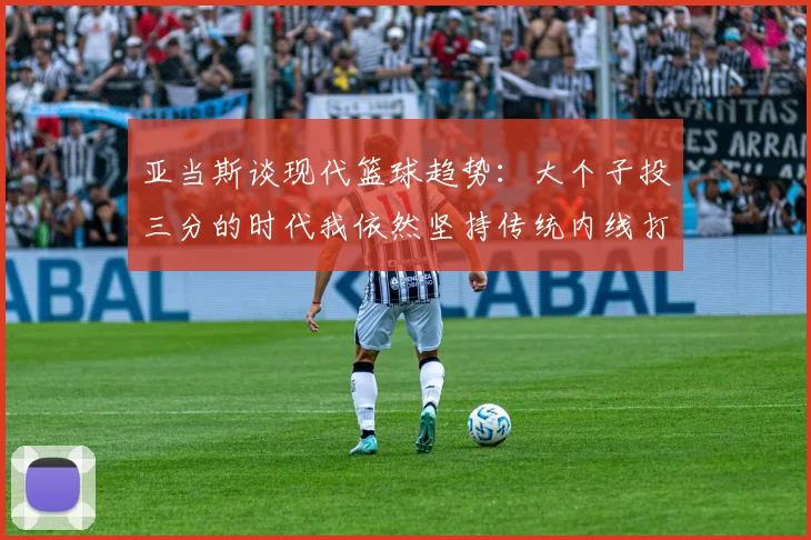 亚当斯谈现代篮球趋势：大个子投三分的时代我依然坚持传统内线打法