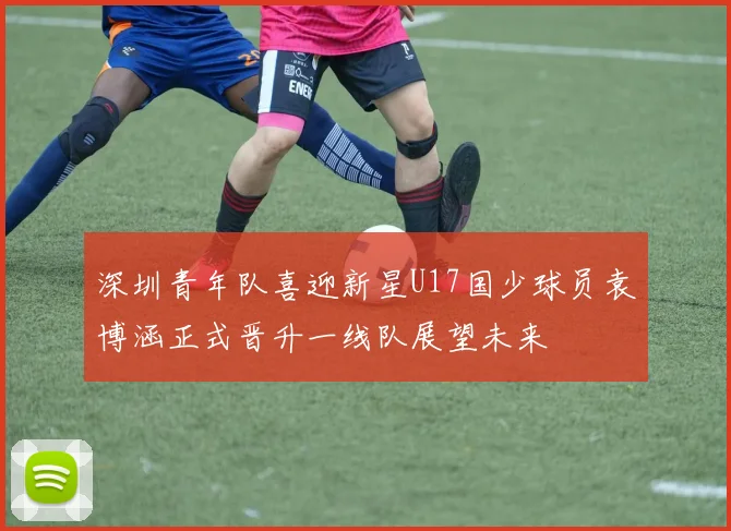 深圳青年队喜迎新星U17国少球员袁博涵正式晋升一线队展望未来