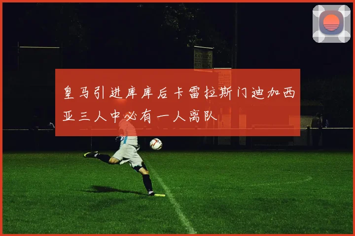 皇马引进库库后卡雷拉斯门迪加西亚三人中必有一人离队