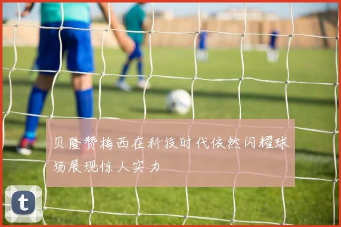 贝隆赞梅西在科技时代依然闪耀球场展现惊人实力