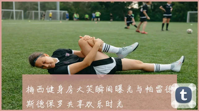 梅西健身房大笑瞬间曝光与帕雷德斯德保罗共享欢乐时光
