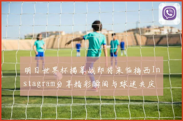 明日世界杯揭幕战即将来临梅西Instagram分享精彩瞬间与球迷共庆